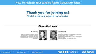 Thank you for joining us!
We’ll be starting in just a few minutes
About the Hosts
Chris Goward
WiderFunnel Founder & CEO. Developed CRO processes,
including the LIFT Model™ & Kaizen.
Has achieved conversion rate lift of 10% to 750% for every
multi-test client.
New book by Wiley: “You Should Test That!”
Ryan Engley
Ryan is our Director of Customer Success
who along with his team, helps Unbounce
customers boost their conversion rates. He is
our resident webinar host and consummate
oﬃce vegan.
How To Multiply Your Landing Page's Conversion Rates
 