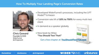 • Developed WiderFunnel’s processes, including the LIFT
Model™ & Kaizen
• Conversion rate lift of 10% to 750% for every multi-test
client
• In demand as a speaker globally
• New book by Wiley:
“You Should Test That!”
Get a free chapter at: YouShouldTestThat.com
Chris Goward
Founder & CEO
WiderFunnel
@chrisgoward
How To Multiply Your Landing Page's Conversion Rates
 