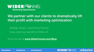 We partner with our clients to dramatically lift
their proﬁt with marketing optimization
• Strategy, design, copywriting & testing
• Every client has had 10% to 700%+ lift
More free tips at www.WiderFunnel.com/Blog
 
