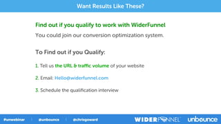 Find out if you qualify to work with WiderFunnel
You could join our conversion optimization system.
To Find out if you Qualify:
1. Tell us the URL & traﬃc volume of your website
2. Email: Hello@widerfunnel.com
3. Schedule the qualiﬁcation interview
Want Results Like These?
 