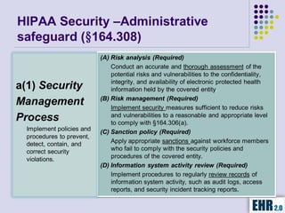 HIPAA Security –Administrative
safeguard (§164.308)
                           (A) Risk analysis (Required)
                               Conduct an accurate and thorough assessment of the
                               potential risks and vulnerabilities to the confidentiality,
                               integrity, and availability of electronic protected health
a(1) Security                  information held by the covered entity.
                           (B) Risk management (Required)
Management                     Implement security measures sufficient to reduce risks
                               and vulnerabilities to a reasonable and appropriate level
Process                        to comply with §164.306(a).
  Implement policies and   (C) Sanction policy (Required)
  procedures to prevent,
  detect, contain, and         Apply appropriate sanctions against workforce members
  correct security             who fail to comply with the security policies and
  violations.                  procedures of the covered entity.
                           (D) Information system activity review (Required)
                               Implement procedures to regularly review records of
                               information system activity, such as audit logs, access
                               reports, and security incident tracking reports.
 
