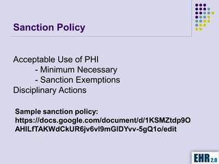 Sanction Policy


Acceptable Use of PHI
      - Minimum Necessary
      - Sanction Exemptions
Disciplinary Actions

Sample sanction policy:
https://docs.google.com/document/d/1KSMZtdp9O
AHILfTAKWdCkUR6jv6vl9mGIDYvv-5gQ1o/edit
 