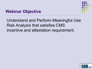 Webinar Objective

Understand and Perform Meaningful Use
Risk Analysis that satisfies CMS
incentive and attestation requirement.




                                         3
 