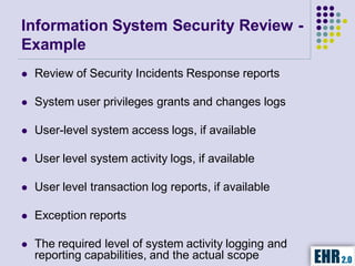 Information System Security Review -
Example
   Review of Security Incidents Response reports

   System user privileges grants and changes logs

   User-level system access logs, if available

   User level system activity logs, if available

   User level transaction log reports, if available

   Exception reports

   The required level of system activity logging and
    reporting capabilities, and the actual scope
 