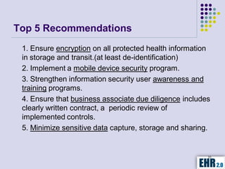 Top 5 Recommendations
 1. Ensure encryption on all protected health information
 in storage and transit.(at least de-identification)
 2. Implement a mobile device security program.
 3. Strengthen information security user awareness and
 training programs.
 4. Ensure that business associate due diligence includes
 clearly written contract, a periodic review of
 implemented controls.
 5. Minimize sensitive data capture, storage and sharing.


                                                        31
 