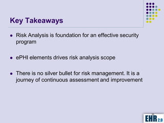 Key Takeaways
   Risk Analysis is foundation for an effective security
    program

   ePHI elements drives risk analysis scope

   There is no silver bullet for risk management. It is a
    journey of continuous assessment and improvement




                                                             35
 