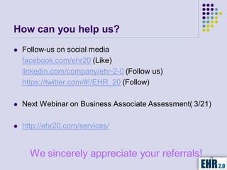 How can you help us?
   Follow-us on social media
    facebook.com/ehr20 (Like)
    linkedin.com/company/ehr-2-0 (Follow us)
    https://twitter.com/#!/EHR_20 (Follow)

   Next Webinar on Business Associate Assessment( 3/21)

   http://ehr20.com/services/


      We sincerely appreciate your referrals!          37
 