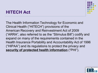HITECH Act

The Health Information Technology for Economic and
Clinical Health (“HITECH”) provisions of the
American Recovery and Reinvestment Act of 2009
(“ARRA”, also referred to as the “Stimulus Bill”) codify and
expand on many of the requirements contained in the
Health Insurance Portability and Accountability Act of 1996
(“HIPAA”) and its regulations to protect the privacy and
security of protected health information (“PHI”).




                                                               6
 