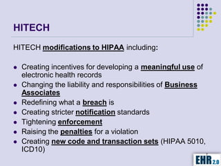 HITECH
HITECH modifications to HIPAA including:

   Creating incentives for developing a meaningful use of
    electronic health records
   Changing the liability and responsibilities of Business
    Associates
   Redefining what a breach is
   Creating stricter notification standards
   Tightening enforcement
   Raising the penalties for a violation
   Creating new code and transaction sets (HIPAA 5010,
    ICD10)                                                  7
 