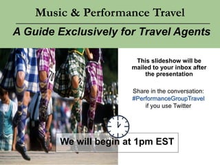 Music & Performance Travel
A Guide Exclusively for Travel Agents
We will begin at 1pm EST
This slideshow will be
mailed to your inbox after
the presentation
Share in the conversation:
#PerformanceGroupTravel
if you use Twitter
 
