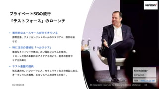 10/23/2023 All Copyrights reserved by Nissho Electronics USA Corp 10
プライベート5Gの流行
「テストフォース」のローンチ
• 実用的なユースケースが出てきている
国際空港、アメリカンフットボールのスタジアム、国防総省
など
• 特に注目の領域は「ヘルスケア」
複雑なネットワーク構成、古い電話システムを使用。
ドローンや他の革新的なアイデアを用いて、患者の監視や
ケアを効率化
• テスト基盤の提供
相互運用性、パフォーマンス、セキュリティなどの検証に加え、
オープンランの展開。エコシステムの活性化を狙う。
Kyle Malady
EVP & CEO
写真： MWC in LV HP
 
