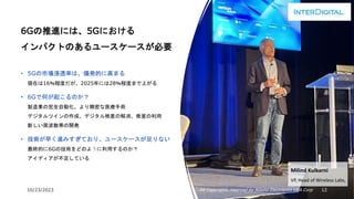 10/23/2023 All Copyrights reserved by Nissho Electronics USA Corp 12
6Gの推進には、5Gにおける
インパクトのあるユースケースが必要
• 5Gの市場浸透率は、爆発的に高まる
現在は16％程度だが、2025年には28％程度まで上がる
• 6Gで何が起こるのか？
製造業の完全自動化、より精密な医療手術
デジタルツインの作成、デジタル格差の解消、衛星の利用
新しい周波数帯の開発
• 技術が早く進みすぎており、ユースケースが足りない
最終的に6Gの技術をどのように利用するのか？
アイディアが不足している
Milind Kulkarni
VP, Head of Wireless Labs,
 