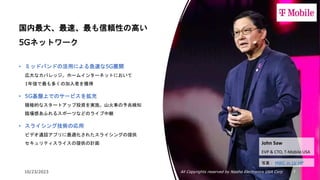 10/23/2023 All Copyrights reserved by Nissho Electronics USA Corp 7
国内最大、最速、最も信頼性の高い
5Gネットワーク
• ミッドバンドの活用による急速な5G展開
広大なカバレッジ。ホームインターネットにおいて
1年強で最も多くの加入者を獲得
• 5G基盤上でのサービスを拡充
積極的なスタートアップ投資を実施。山火事の予兆検知
臨場感あふれるスポーツなどのライブ中継
• スライシング技術の応用
ビデオ通話アプリに最適化されたスライシングの提供
セキュリティスライスの提供の計画 John Saw
EVP & CTO, T-Mobile USA
写真： MWC in LV HP
 