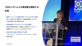 10/23/2023 All Copyrights reserved by Nissho Electronics USA Corp 8
1500メガヘルツの周波数を開放する
計画
• 国家スペクトラム戦略の策定プロセスを公式に開始
遅くとも年末までに発表予定。周波数の開放については、
上述の目標を上回る可能性もある
• 周波数管理プロセスのシステム的な課題
政府と民間企業の間で、政策および技術のレベルでの
効果的なコミュニケーションが行われていない
• 技術活用の促進も同時並行で必要
「ダイナミック・スペクトラム・テクノロジー」などの
促進も必要
Austin Bonner
Deputy U.S. CTO
 