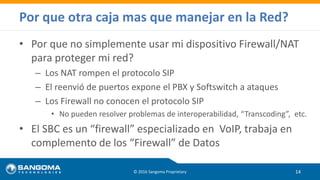 • Por que no simplemente usar mi dispositivo Firewall/NAT
para proteger mi red?
– Los NAT rompen el protocolo SIP
– El reenvió de puertos expone el PBX y Softswitch a ataques
– Los Firewall no conocen el protocolo SIP
• No pueden resolver problemas de interoperabilidad, “Transcoding”, etc.
• El SBC es un “firewall” especializado en VoIP, trabaja en
complemento de los “Firewall” de Datos
© 2016 Sangoma Proprietary 14
Por que otra caja mas que manejar en la Red?
 