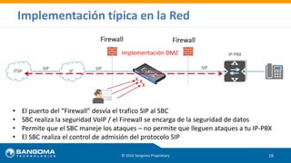 Implementación típica en la Red
© 2016 Sangoma Proprietary 16
ITSP
SIP SIP
IP-PBX
IP
SIP
Implementación DMZ
• El puerto del “Firewall” desvía el trafico SIP al SBC
• SBC realiza la seguridad VoIP / el Firewall se encarga de la seguridad de datos
• Permite que el SBC maneje los ataques – no permite que lleguen ataques a tu IP-PBX
• El SBC realiza el control de admisión del protocolo SIP
Firewall
X
XX
Firewall
 