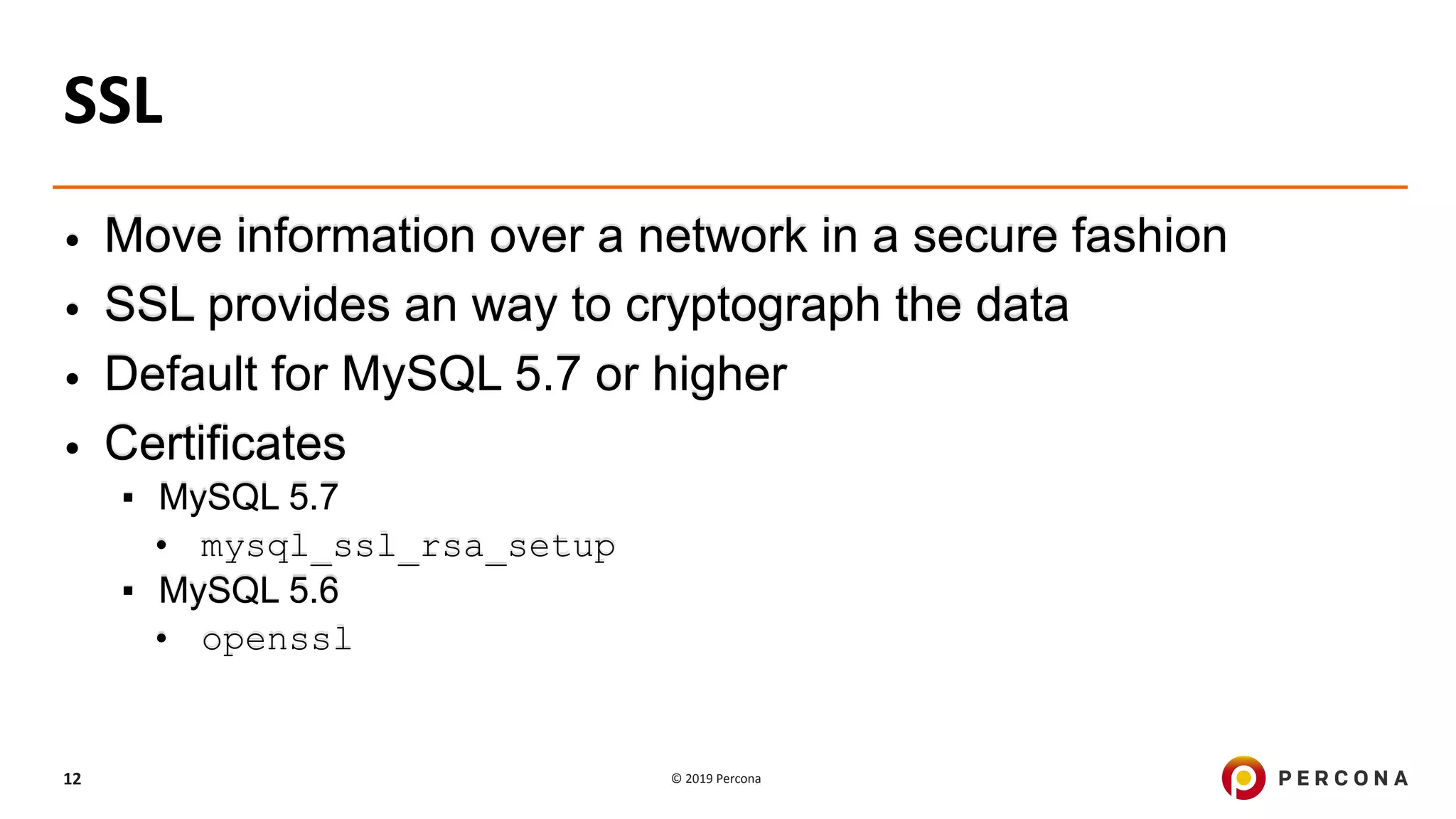 © 2019 Percona12
SSL
• Move information over a network in a secure fashion
• SSL provides an way to cryptograph the data
• Default for MySQL 5.7 or higher
• Certificates
▪ MySQL 5.7
• mysql_ssl_rsa_setup
▪ MySQL 5.6
• openssl
 