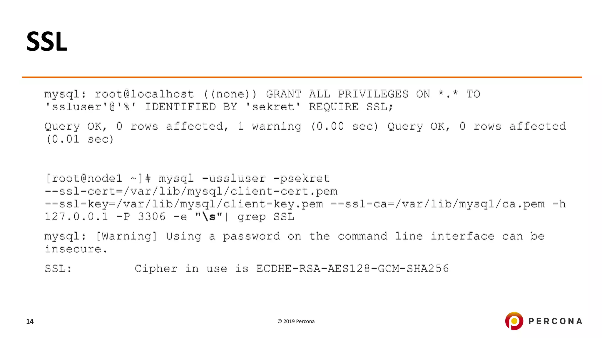 © 2019 Percona14
SSL
mysql: root@localhost ((none)) GRANT ALL PRIVILEGES ON *.* TO
'ssluser'@'%' IDENTIFIED BY 'sekret' REQUIRE SSL;
Query OK, 0 rows affected, 1 warning (0.00 sec) Query OK, 0 rows affected
(0.01 sec)
[root@node1 ~]# mysql -ussluser -psekret
--ssl-cert=/var/lib/mysql/client-cert.pem
--ssl-key=/var/lib/mysql/client-key.pem --ssl-ca=/var/lib/mysql/ca.pem -h
127.0.0.1 -P 3306 -e "s"| grep SSL
mysql: [Warning] Using a password on the command line interface can be
insecure.
SSL: Cipher in use is ECDHE-RSA-AES128-GCM-SHA256
 