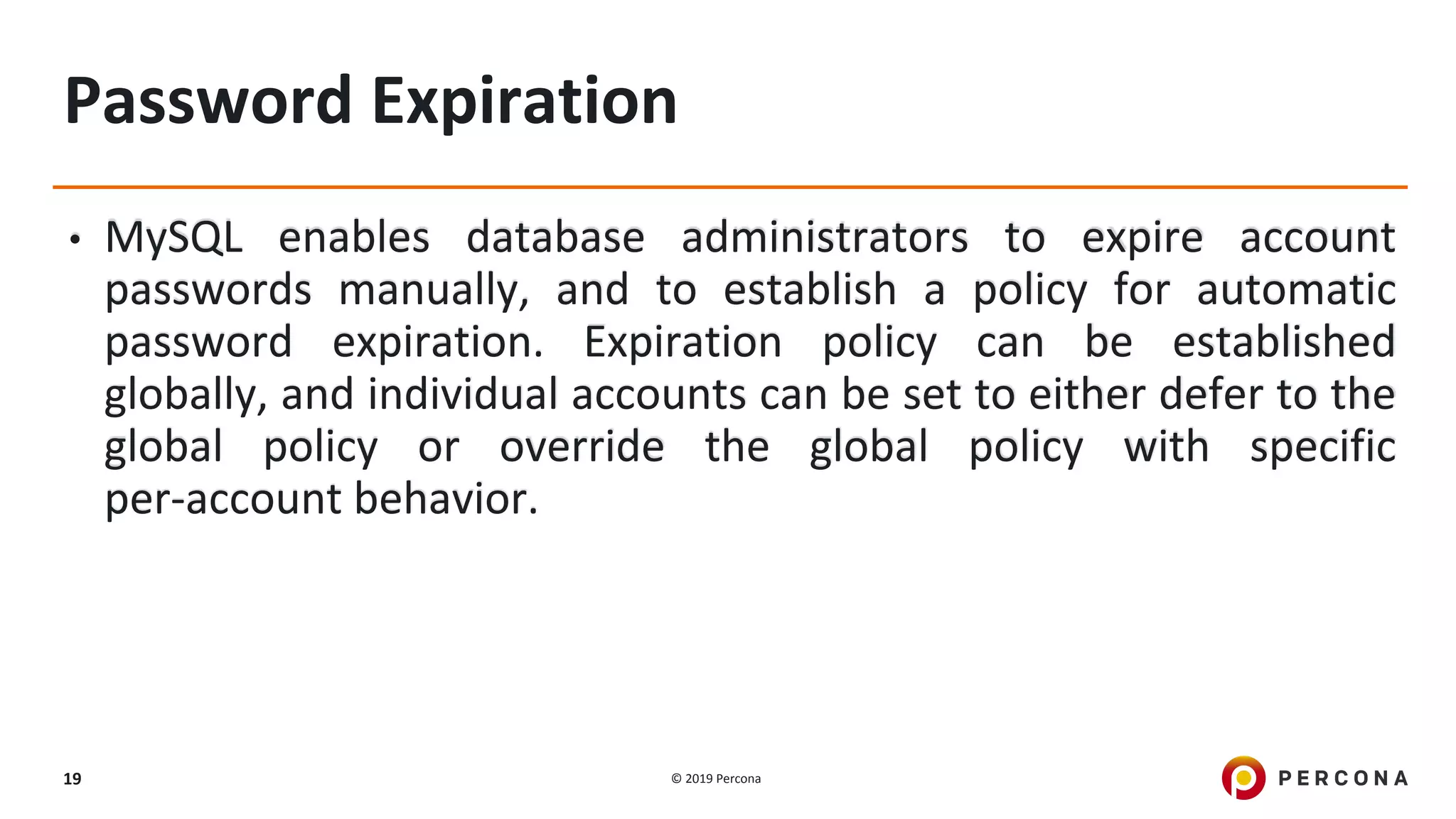 © 2019 Percona19
Password Expiration
• MySQL enables database administrators to expire account
passwords manually, and to establish a policy for automatic
password expiration. Expiration policy can be established
globally, and individual accounts can be set to either defer to the
global policy or override the global policy with specific
per-account behavior.
 