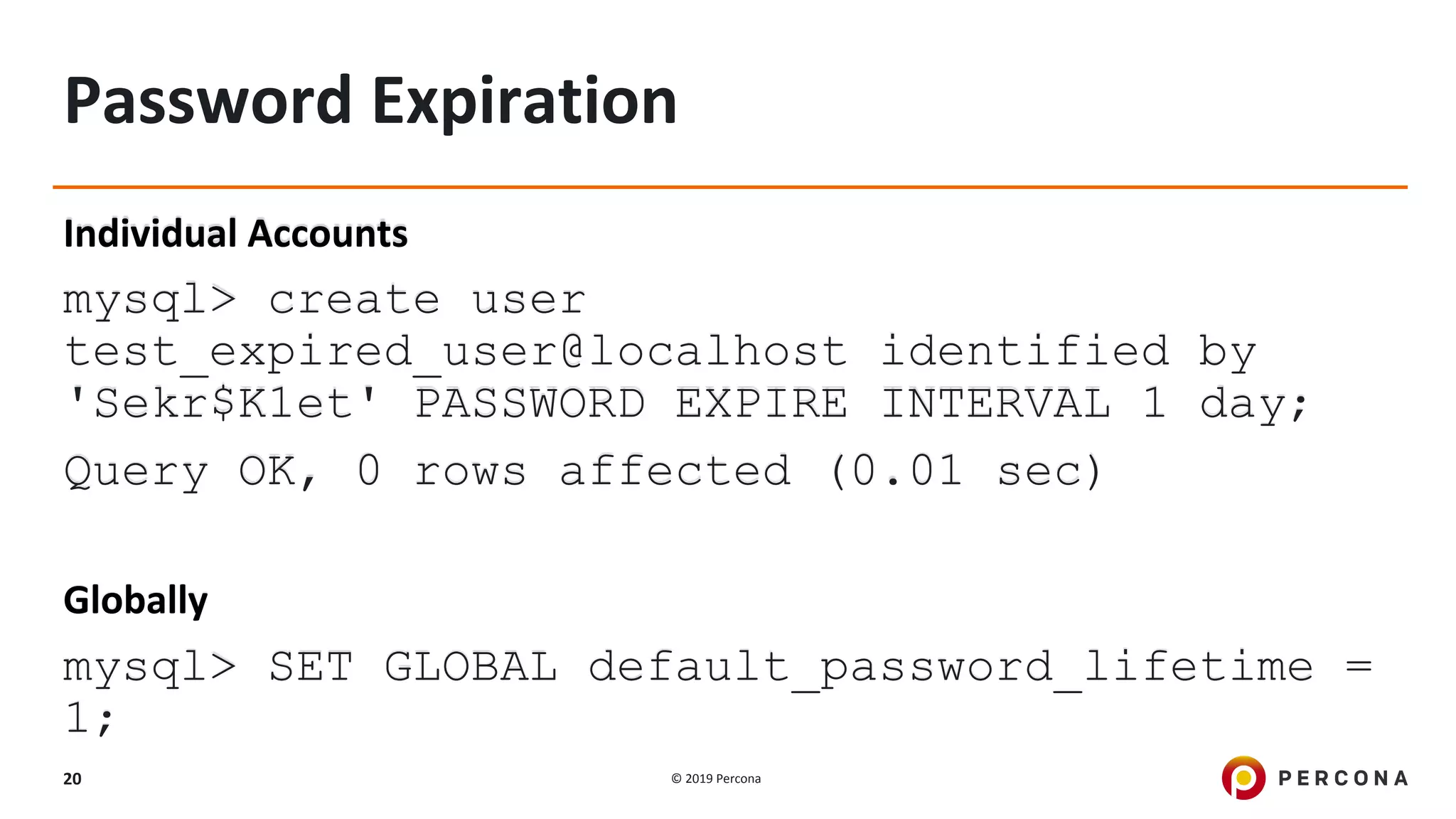 © 2019 Percona20
Password Expiration
Individual Accounts
mysql> create user
test_expired_user@localhost identified by
'Sekr$K1et' PASSWORD EXPIRE INTERVAL 1 day;
Query OK, 0 rows affected (0.01 sec)
Globally
mysql> SET GLOBAL default_password_lifetime =
1;
 