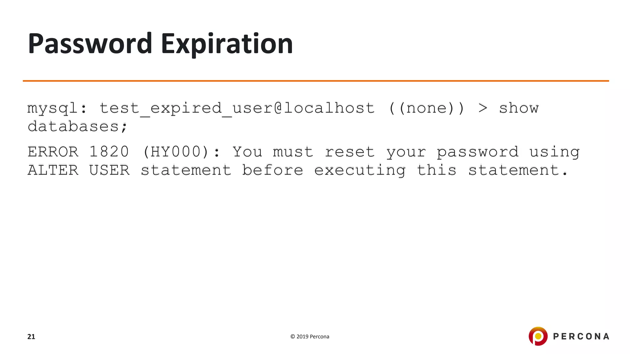 © 2019 Percona21
Password Expiration
mysql: test_expired_user@localhost ((none)) > show
databases;
ERROR 1820 (HY000): You must reset your password using
ALTER USER statement before executing this statement.
 