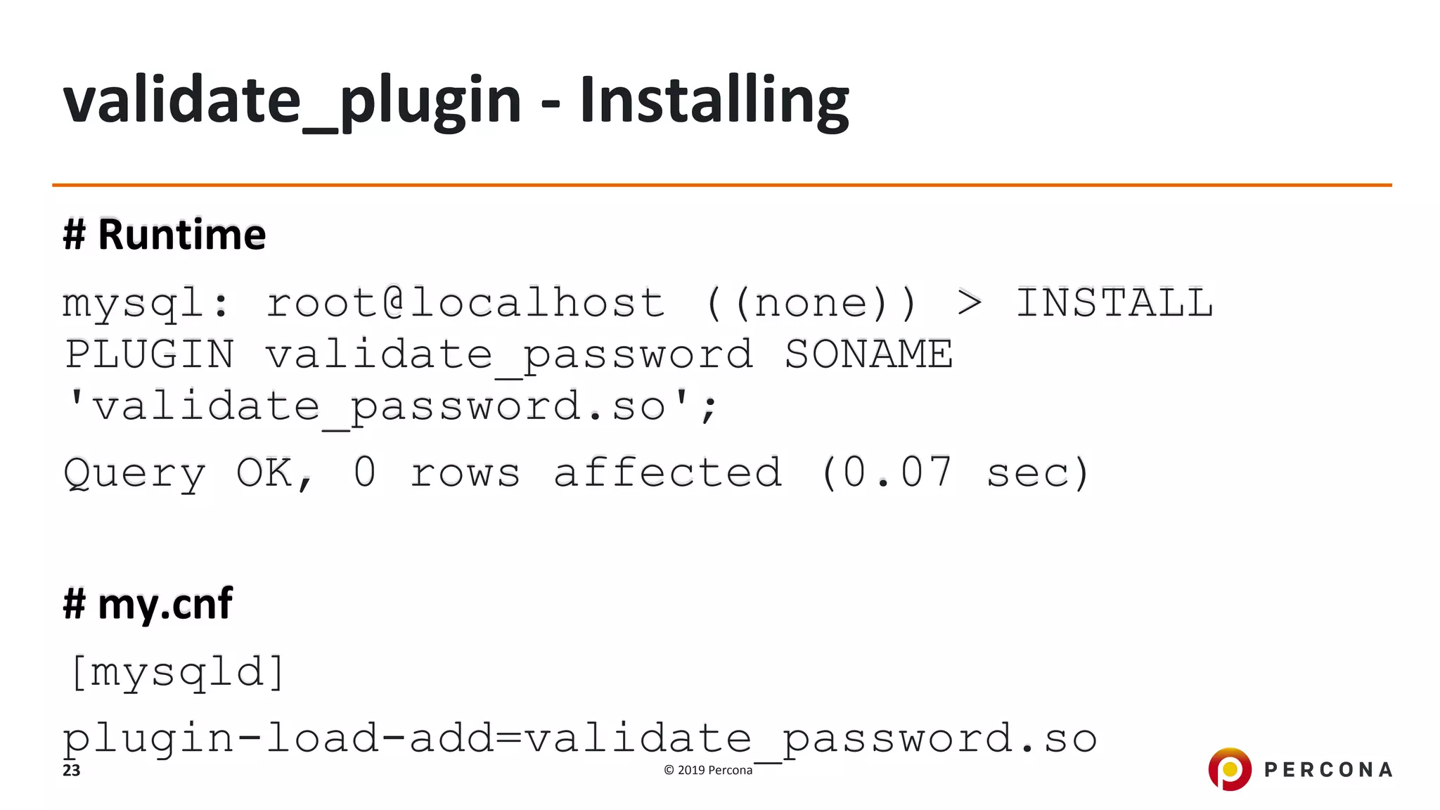 © 2019 Percona23
validate_plugin - Installing
# Runtime
mysql: root@localhost ((none)) > INSTALL
PLUGIN validate_password SONAME
'validate_password.so';
Query OK, 0 rows affected (0.07 sec)
# my.cnf
[mysqld]
plugin-load-add=validate_password.so
 