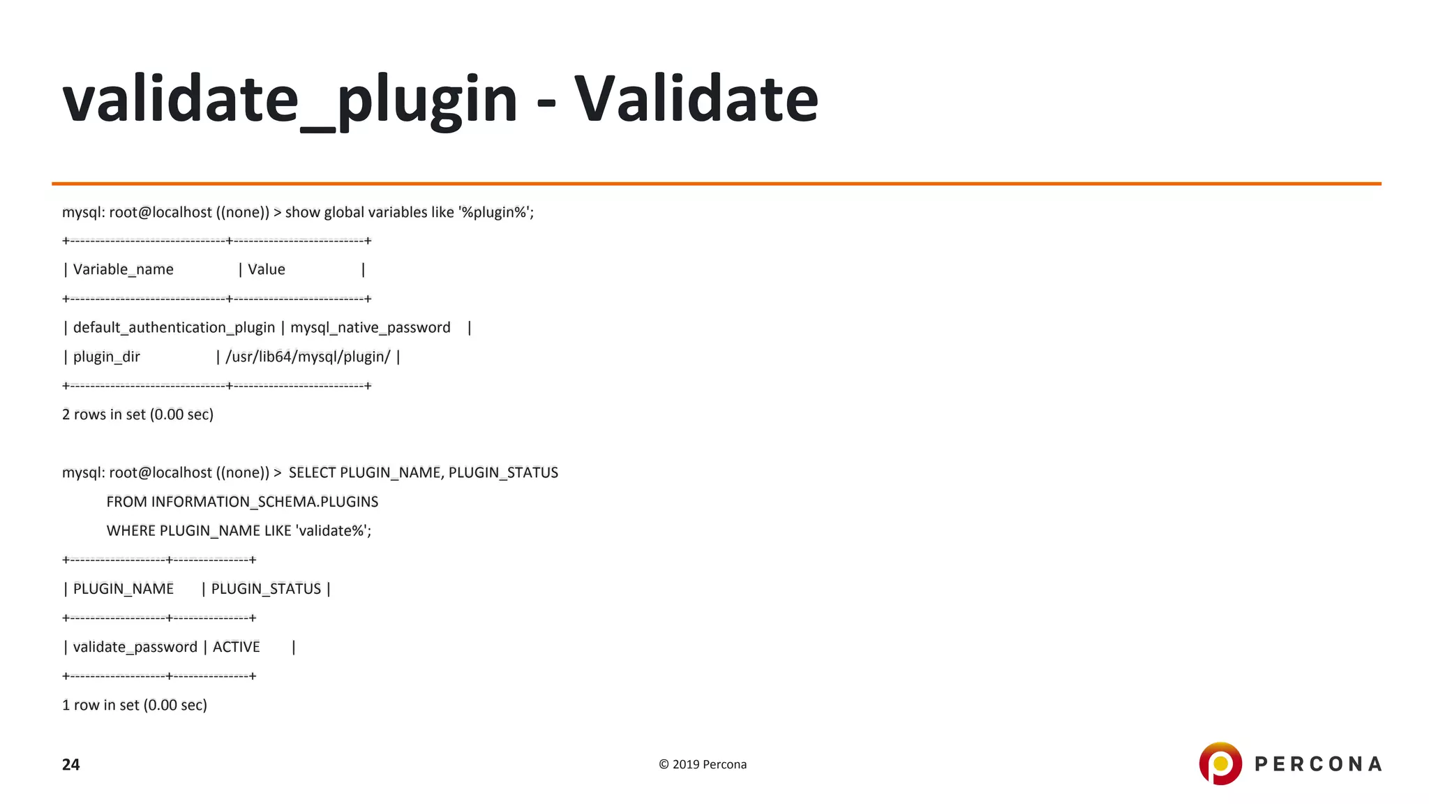 © 2019 Percona24
validate_plugin - Validate
mysql: root@localhost ((none)) > show global variables like '%plugin%';
+-------------------------------+--------------------------+
| Variable_name | Value |
+-------------------------------+--------------------------+
| default_authentication_plugin | mysql_native_password |
| plugin_dir | /usr/lib64/mysql/plugin/ |
+-------------------------------+--------------------------+
2 rows in set (0.00 sec)
mysql: root@localhost ((none)) > SELECT PLUGIN_NAME, PLUGIN_STATUS
FROM INFORMATION_SCHEMA.PLUGINS
WHERE PLUGIN_NAME LIKE 'validate%';
+-------------------+---------------+
| PLUGIN_NAME | PLUGIN_STATUS |
+-------------------+---------------+
| validate_password | ACTIVE |
+-------------------+---------------+
1 row in set (0.00 sec)
 