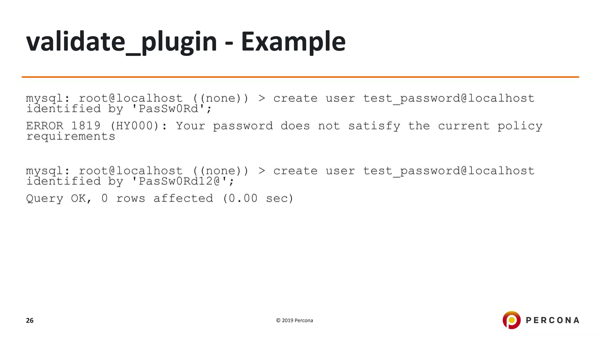 © 2019 Percona26
validate_plugin - Example
mysql: root@localhost ((none)) > create user test_password@localhost
identified by 'PasSw0Rd';
ERROR 1819 (HY000): Your password does not satisfy the current policy
requirements
mysql: root@localhost ((none)) > create user test_password@localhost
identified by 'PasSw0Rd12@';
Query OK, 0 rows affected (0.00 sec)
 
