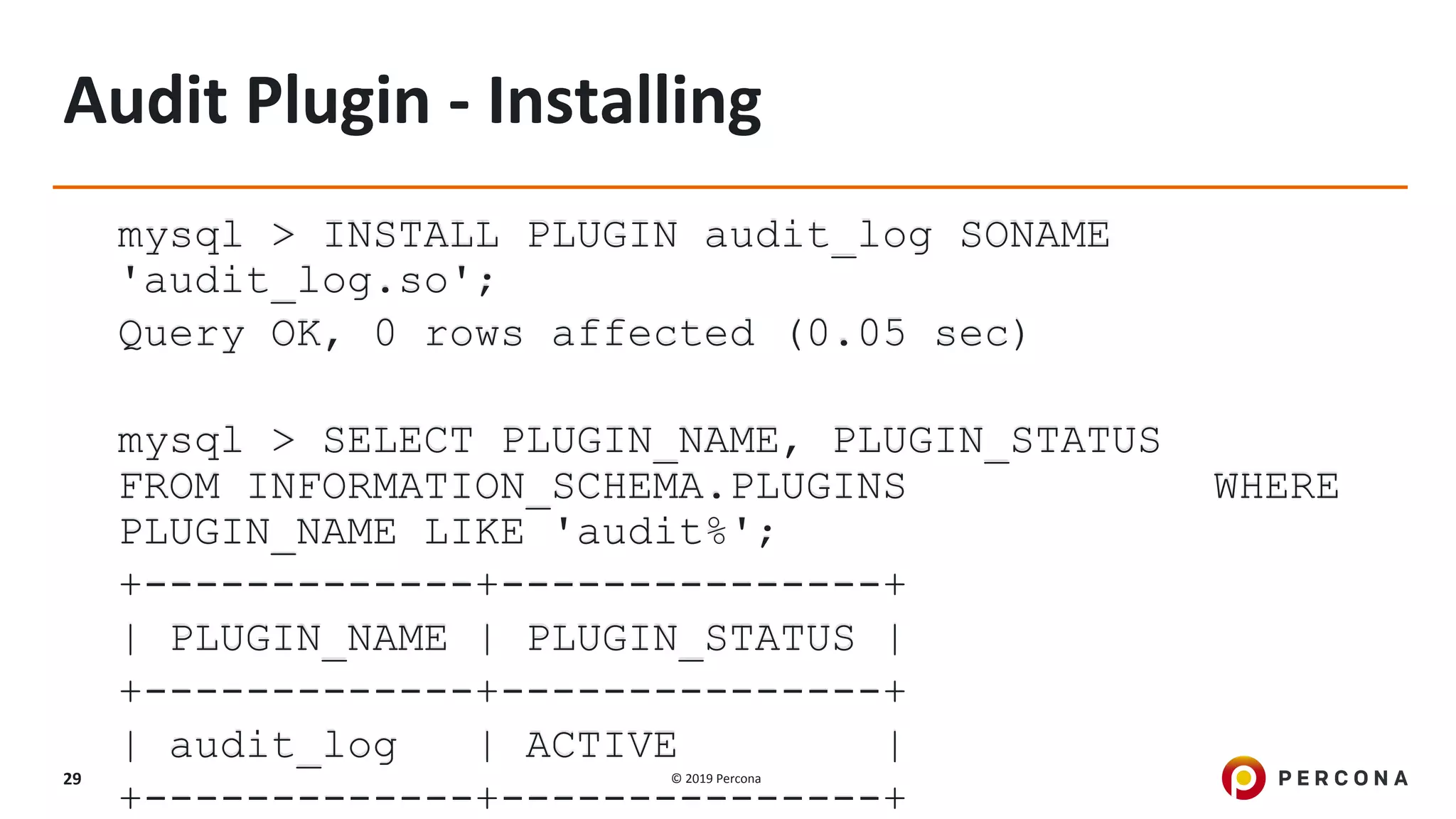 © 2019 Percona29
Audit Plugin - Installing
mysql > INSTALL PLUGIN audit_log SONAME
'audit_log.so';
Query OK, 0 rows affected (0.05 sec)
mysql > SELECT PLUGIN_NAME, PLUGIN_STATUS
FROM INFORMATION_SCHEMA.PLUGINS WHERE
PLUGIN_NAME LIKE 'audit%';
+-------------+---------------+
| PLUGIN_NAME | PLUGIN_STATUS |
+-------------+---------------+
| audit_log | ACTIVE |
+-------------+---------------+
 