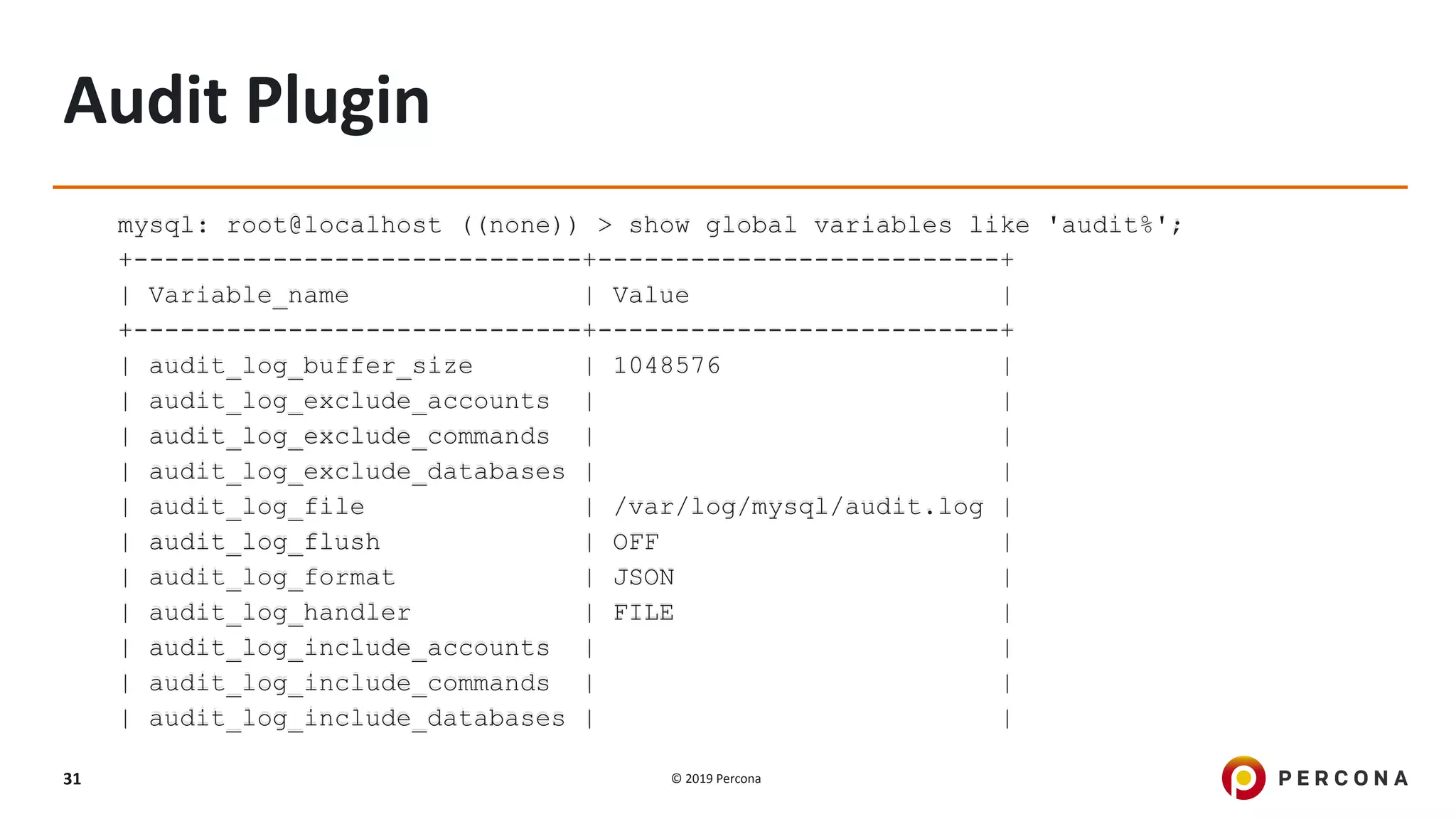 © 2019 Percona31
Audit Plugin
mysql: root@localhost ((none)) > show global variables like 'audit%';
+-----------------------------+--------------------------+
| Variable_name | Value |
+-----------------------------+--------------------------+
| audit_log_buffer_size | 1048576 |
| audit_log_exclude_accounts | |
| audit_log_exclude_commands | |
| audit_log_exclude_databases | |
| audit_log_file | /var/log/mysql/audit.log |
| audit_log_flush | OFF |
| audit_log_format | JSON |
| audit_log_handler | FILE |
| audit_log_include_accounts | |
| audit_log_include_commands | |
| audit_log_include_databases | |
 