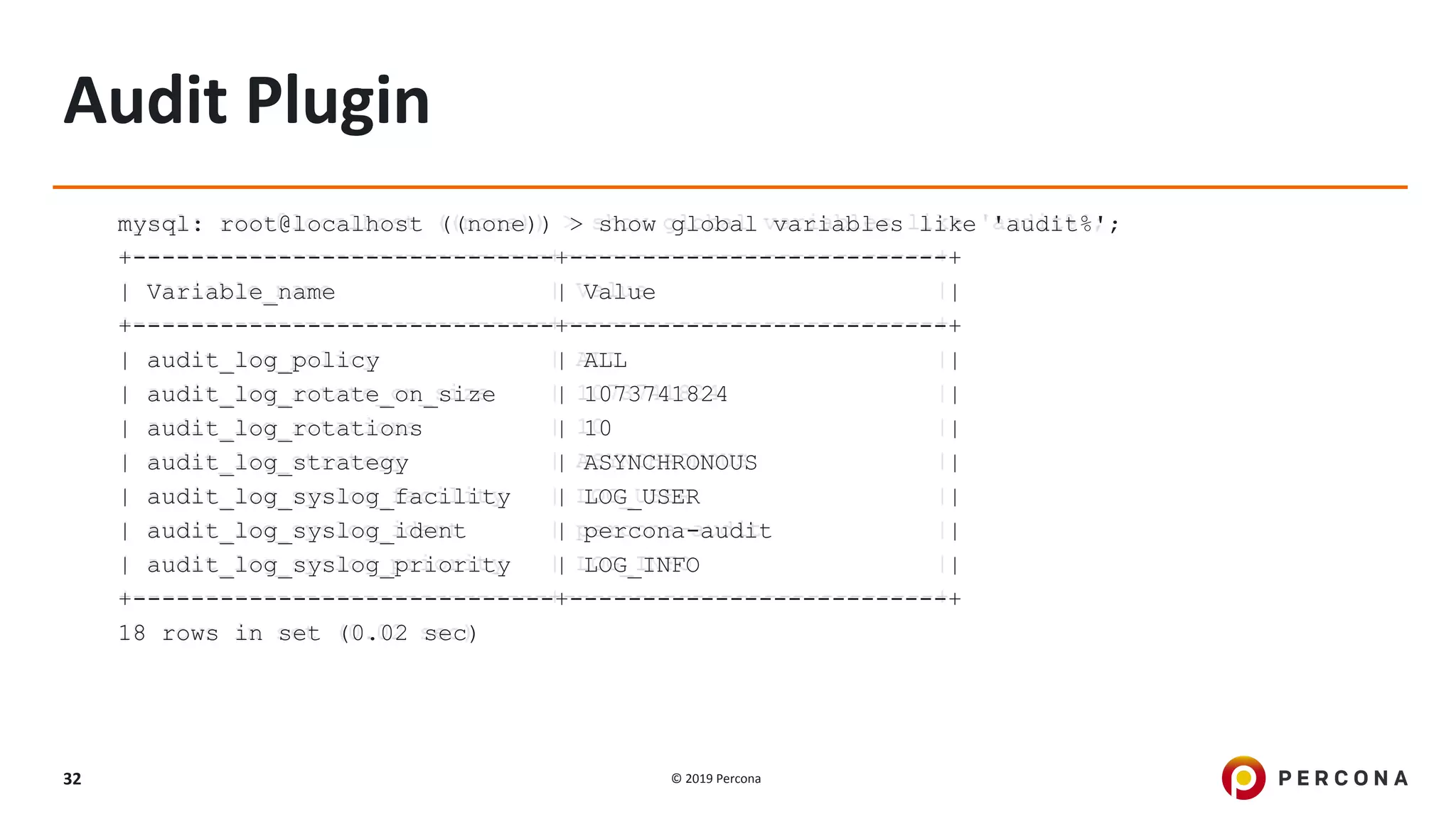 © 2019 Percona32
Audit Plugin
mysql: root@localhost ((none)) > show global variables like 'audit%';
+-----------------------------+--------------------------+
| Variable_name | Value |
+-----------------------------+--------------------------+
| audit_log_policy | ALL |
| audit_log_rotate_on_size | 1073741824 |
| audit_log_rotations | 10 |
| audit_log_strategy | ASYNCHRONOUS |
| audit_log_syslog_facility | LOG_USER |
| audit_log_syslog_ident | percona-audit |
| audit_log_syslog_priority | LOG_INFO |
+-----------------------------+--------------------------+
18 rows in set (0.02 sec)
 