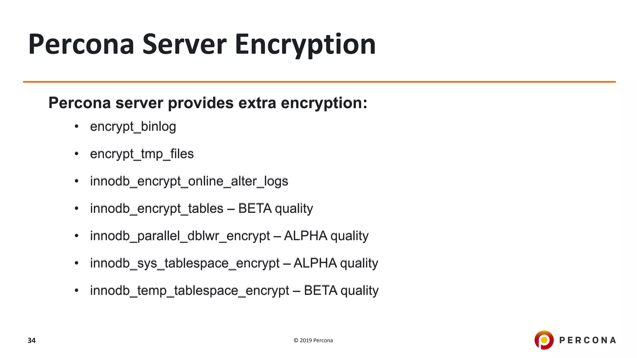 © 2019 Percona34
Percona Server Encryption
Percona server provides extra encryption:
• encrypt_binlog
• encrypt_tmp_files
• innodb_encrypt_online_alter_logs
• innodb_encrypt_tables – BETA quality
• innodb_parallel_dblwr_encrypt – ALPHA quality
• innodb_sys_tablespace_encrypt – ALPHA quality
• innodb_temp_tablespace_encrypt – BETA quality
 
