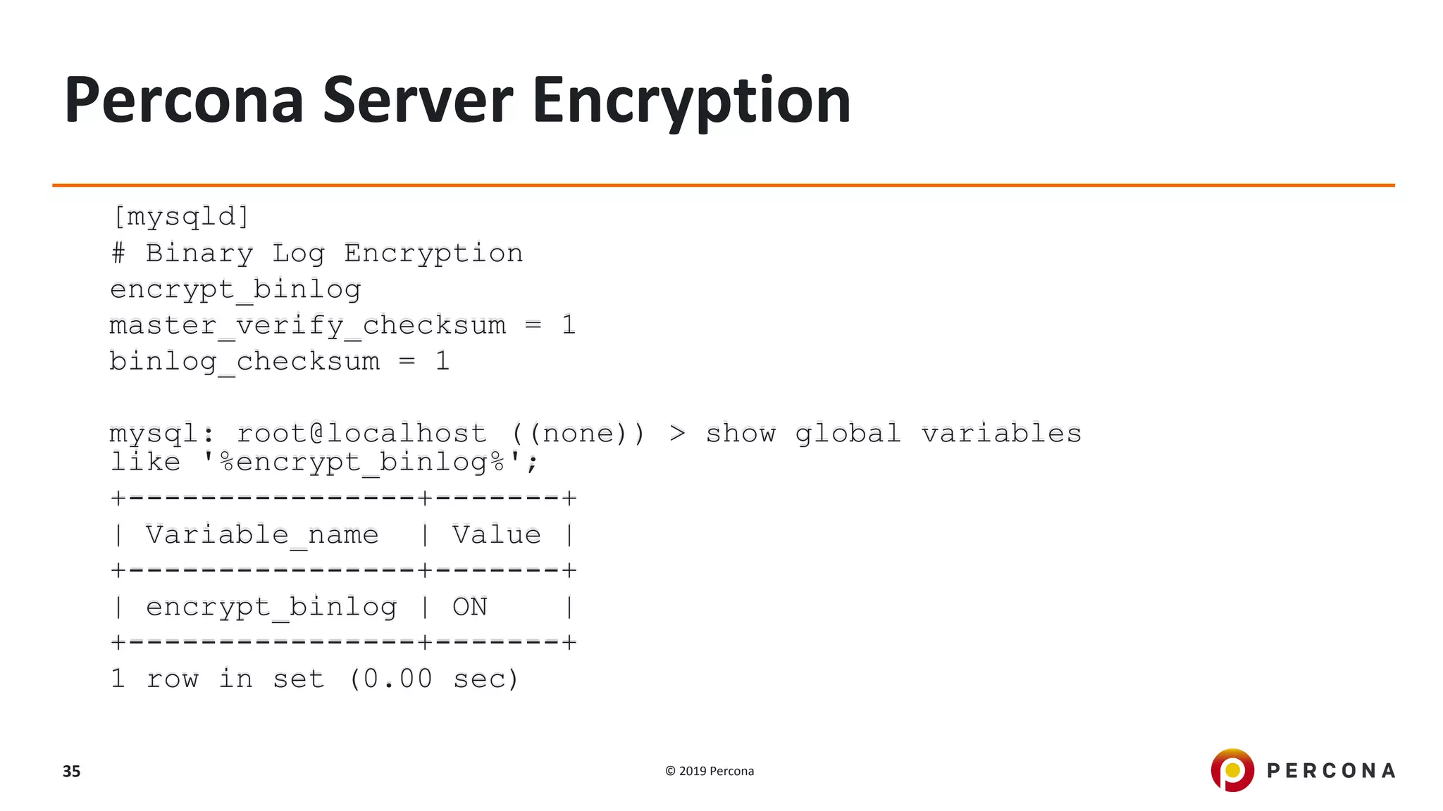 © 2019 Percona35
Percona Server Encryption
[mysqld]
# Binary Log Encryption
encrypt_binlog
master_verify_checksum = 1
binlog_checksum = 1
mysql: root@localhost ((none)) > show global variables
like '%encrypt_binlog%';
+----------------+-------+
| Variable_name | Value |
+----------------+-------+
| encrypt_binlog | ON |
+----------------+-------+
1 row in set (0.00 sec)
 
