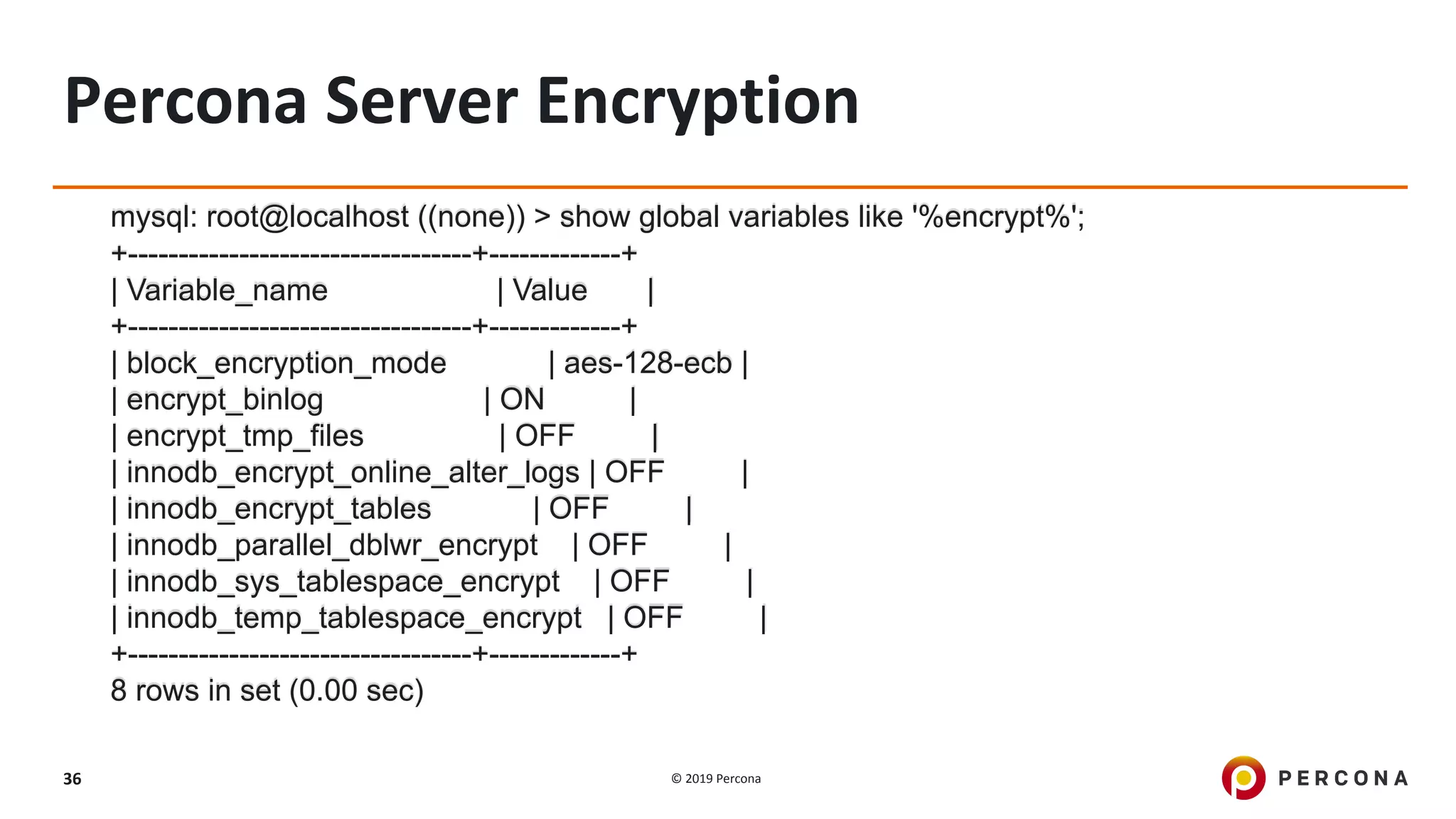 © 2019 Percona36
Percona Server Encryption
mysql: root@localhost ((none)) > show global variables like '%encrypt%';
+----------------------------------+-------------+
| Variable_name | Value |
+----------------------------------+-------------+
| block_encryption_mode | aes-128-ecb |
| encrypt_binlog | ON |
| encrypt_tmp_files | OFF |
| innodb_encrypt_online_alter_logs | OFF |
| innodb_encrypt_tables | OFF |
| innodb_parallel_dblwr_encrypt | OFF |
| innodb_sys_tablespace_encrypt | OFF |
| innodb_temp_tablespace_encrypt | OFF |
+----------------------------------+-------------+
8 rows in set (0.00 sec)
 