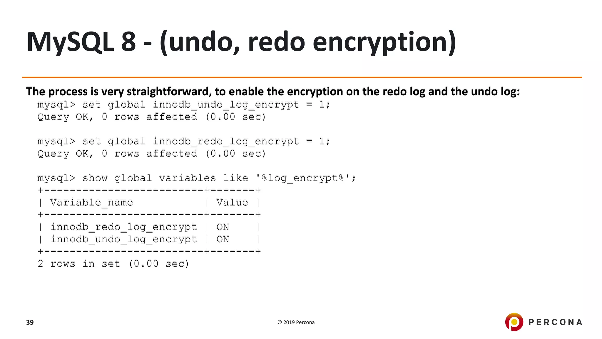 © 2019 Percona39
MySQL 8 - (undo, redo encryption)
The process is very straightforward, to enable the encryption on the redo log and the undo log:
mysql> set global innodb_undo_log_encrypt = 1;
Query OK, 0 rows affected (0.00 sec)
mysql> set global innodb_redo_log_encrypt = 1;
Query OK, 0 rows affected (0.00 sec)
mysql> show global variables like '%log_encrypt%';
+-------------------------+-------+
| Variable_name | Value |
+-------------------------+-------+
| innodb_redo_log_encrypt | ON |
| innodb_undo_log_encrypt | ON |
+-------------------------+-------+
2 rows in set (0.00 sec)
 