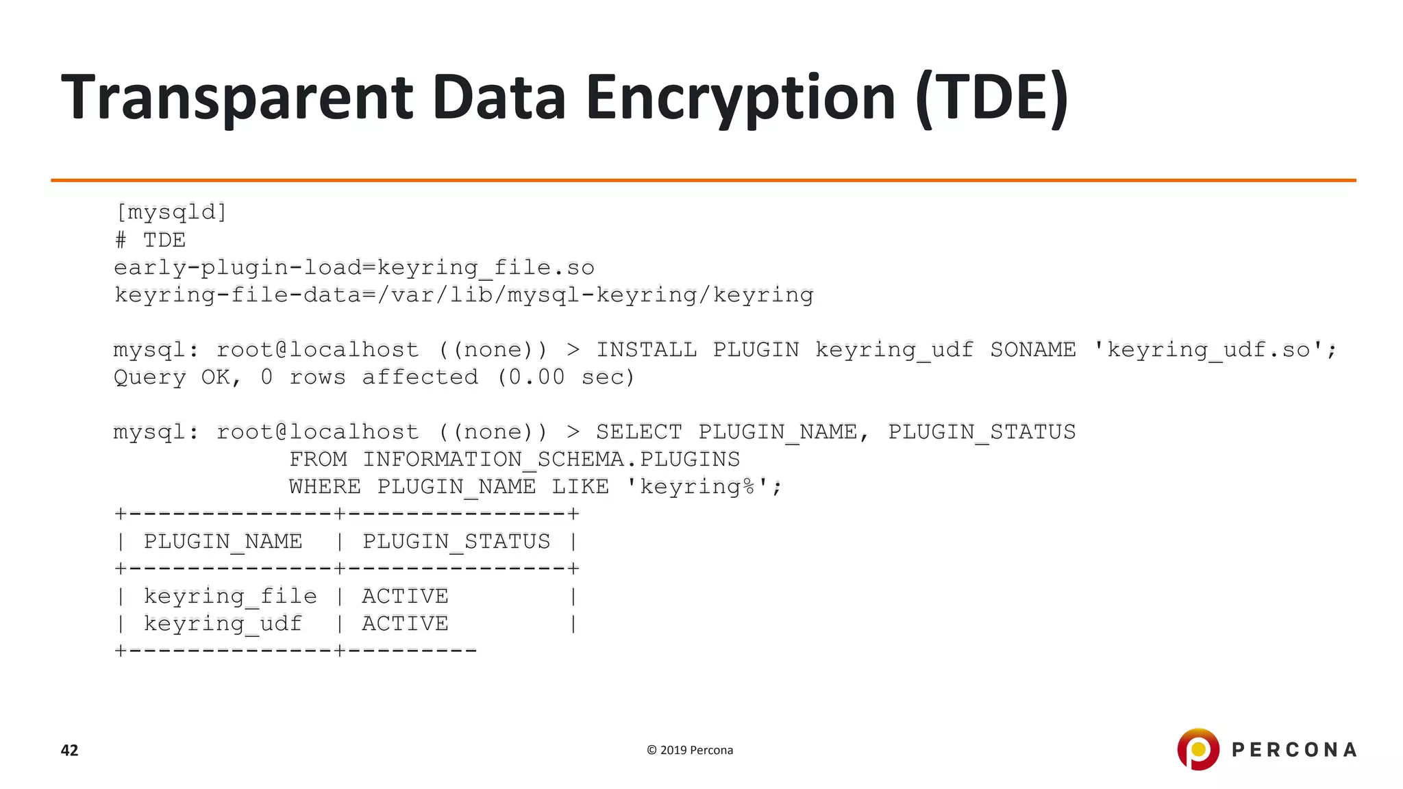 © 2019 Percona42
Transparent Data Encryption (TDE)
[mysqld]
# TDE
early-plugin-load=keyring_file.so
keyring-file-data=/var/lib/mysql-keyring/keyring
mysql: root@localhost ((none)) > INSTALL PLUGIN keyring_udf SONAME 'keyring_udf.so';
Query OK, 0 rows affected (0.00 sec)
mysql: root@localhost ((none)) > SELECT PLUGIN_NAME, PLUGIN_STATUS
FROM INFORMATION_SCHEMA.PLUGINS
WHERE PLUGIN_NAME LIKE 'keyring%';
+--------------+---------------+
| PLUGIN_NAME | PLUGIN_STATUS |
+--------------+---------------+
| keyring_file | ACTIVE |
| keyring_udf | ACTIVE |
+--------------+---------
 