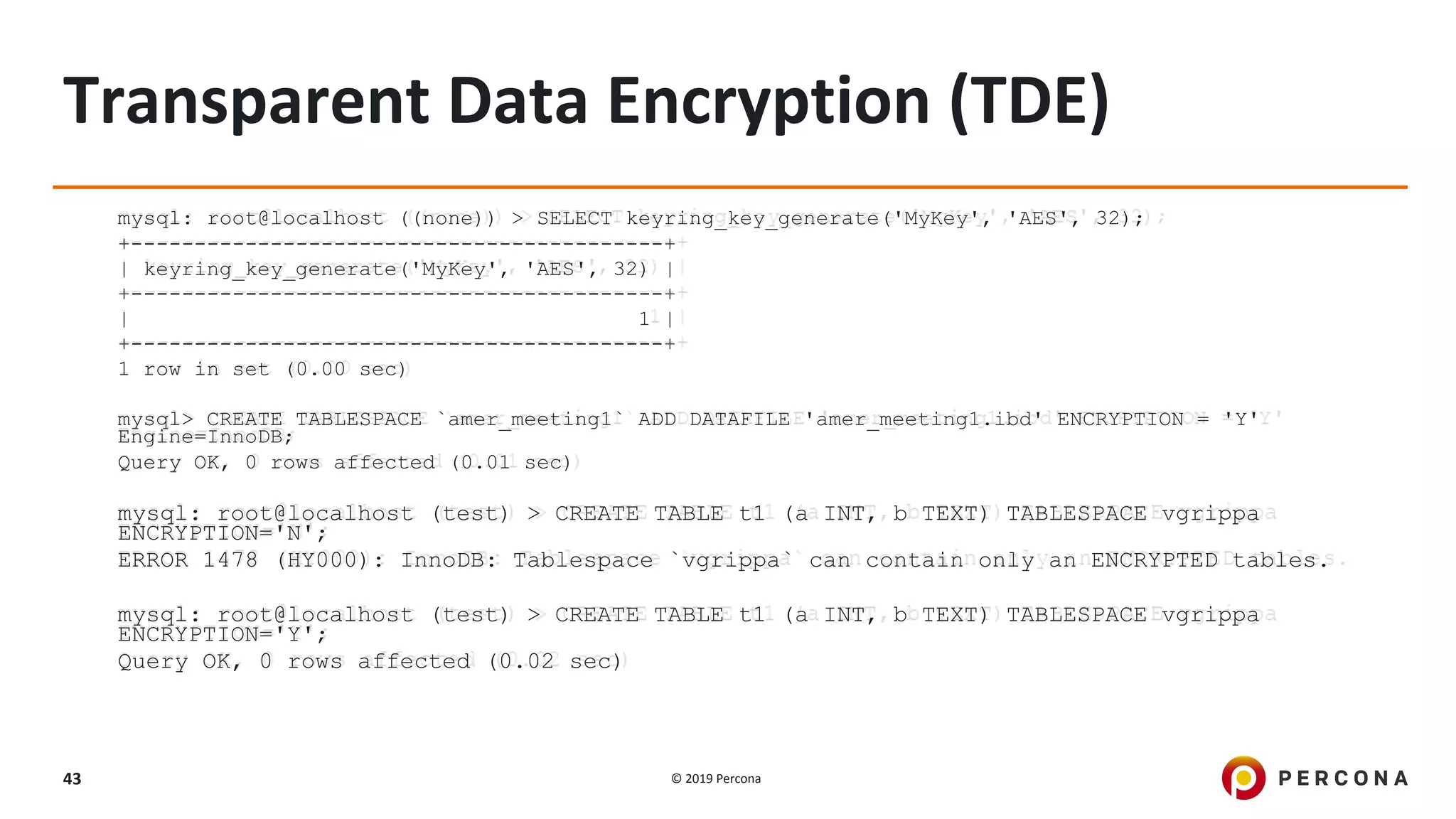 © 2019 Percona43
Transparent Data Encryption (TDE)
mysql: root@localhost ((none)) > SELECT keyring_key_generate('MyKey', 'AES', 32);
+------------------------------------------+
| keyring_key_generate('MyKey', 'AES', 32) |
+------------------------------------------+
| 1 |
+------------------------------------------+
1 row in set (0.00 sec)
mysql> CREATE TABLESPACE `amer_meeting1` ADD DATAFILE 'amer_meeting1.ibd' ENCRYPTION = 'Y'
Engine=InnoDB;
Query OK, 0 rows affected (0.01 sec)
mysql: root@localhost (test) > CREATE TABLE t1 (a INT, b TEXT) TABLESPACE vgrippa
ENCRYPTION='N';
ERROR 1478 (HY000): InnoDB: Tablespace `vgrippa` can contain only an ENCRYPTED tables.
mysql: root@localhost (test) > CREATE TABLE t1 (a INT, b TEXT) TABLESPACE vgrippa
ENCRYPTION='Y';
Query OK, 0 rows affected (0.02 sec)
 