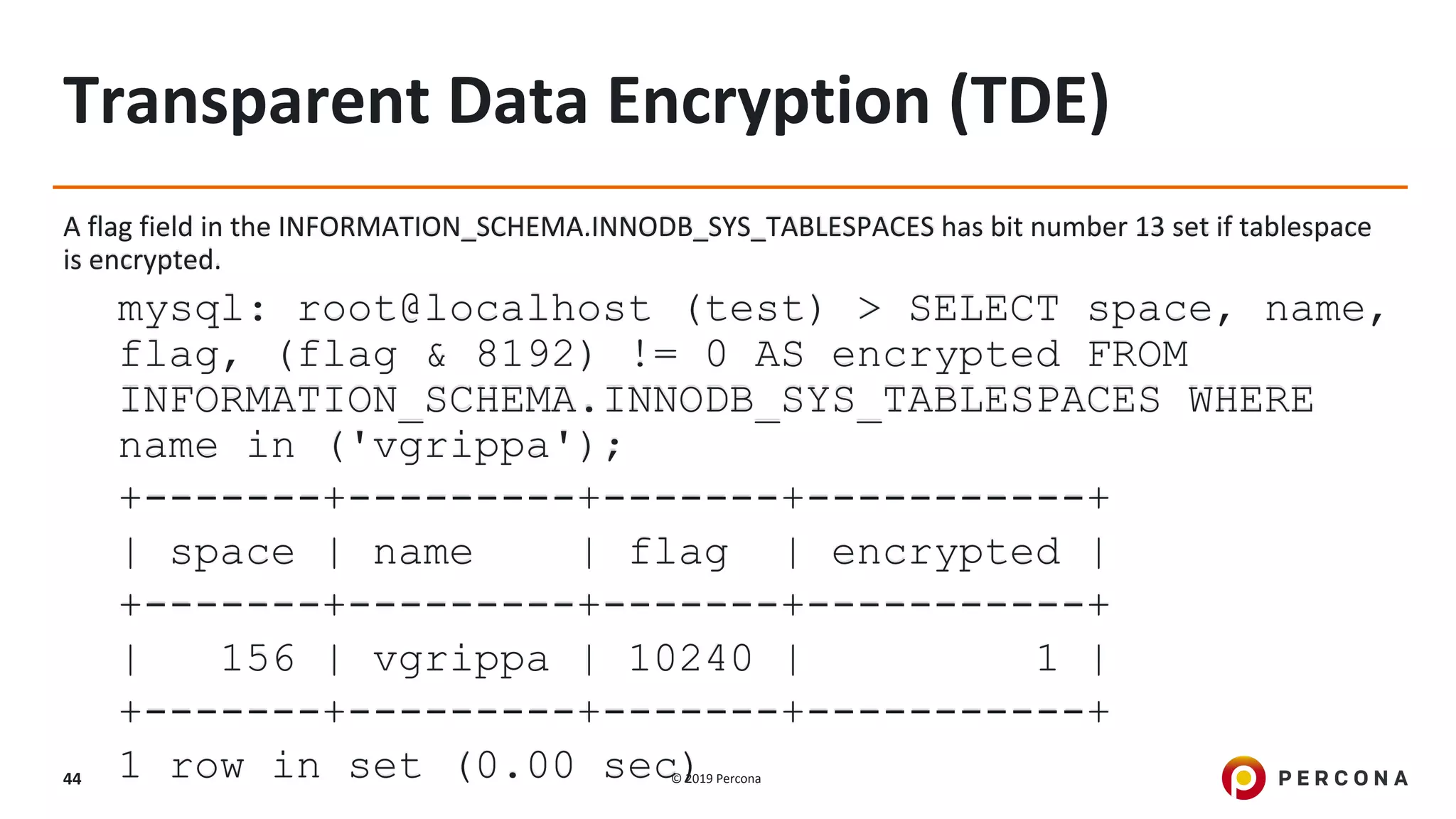 © 2019 Percona44
Transparent Data Encryption (TDE)
A flag field in the INFORMATION_SCHEMA.INNODB_SYS_TABLESPACES has bit number 13 set if tablespace
is encrypted.
mysql: root@localhost (test) > SELECT space, name,
flag, (flag & 8192) != 0 AS encrypted FROM
INFORMATION_SCHEMA.INNODB_SYS_TABLESPACES WHERE
name in ('vgrippa');
+-------+---------+-------+-----------+
| space | name | flag | encrypted |
+-------+---------+-------+-----------+
| 156 | vgrippa | 10240 | 1 |
+-------+---------+-------+-----------+
1 row in set (0.00 sec)
 