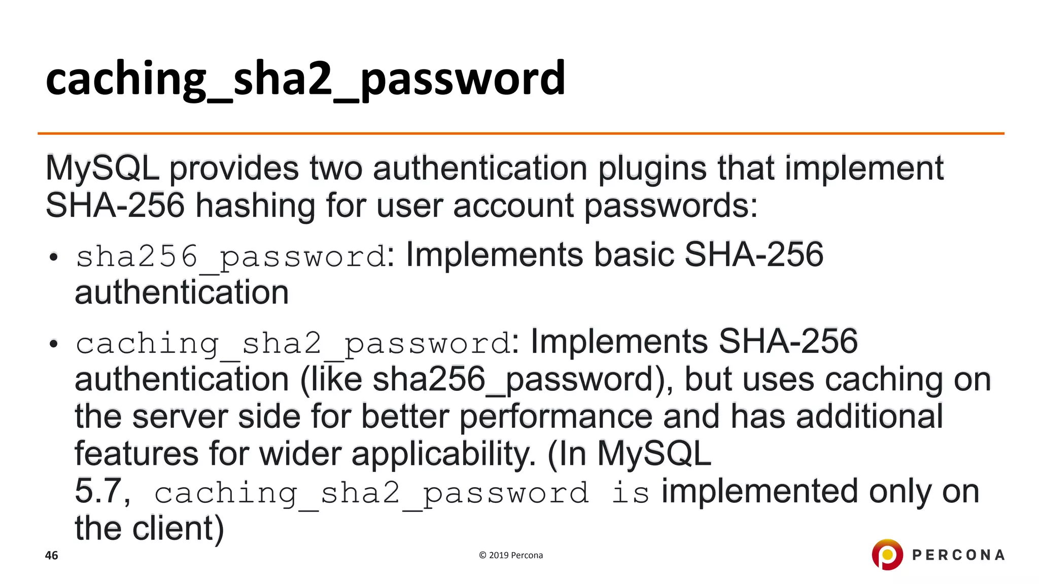 © 2019 Percona46
caching_sha2_password
MySQL provides two authentication plugins that implement
SHA-256 hashing for user account passwords:
• sha256_password: Implements basic SHA-256
authentication
• caching_sha2_password: Implements SHA-256
authentication (like sha256_password), but uses caching on
the server side for better performance and has additional
features for wider applicability. (In MySQL
5.7, caching_sha2_password is implemented only on
the client)
 