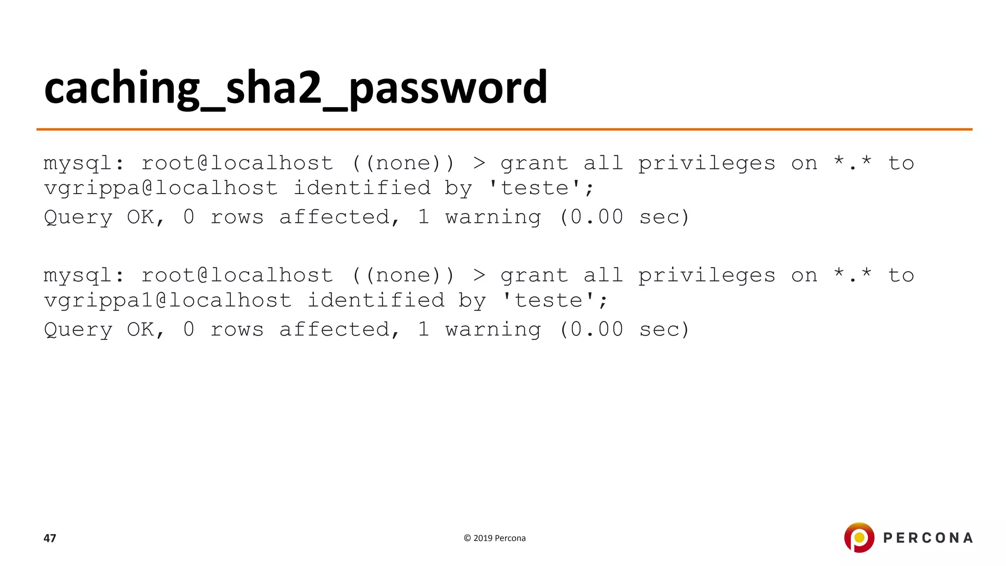© 2019 Percona47
caching_sha2_password
mysql: root@localhost ((none)) > grant all privileges on *.* to
vgrippa@localhost identified by 'teste';
Query OK, 0 rows affected, 1 warning (0.00 sec)
mysql: root@localhost ((none)) > grant all privileges on *.* to
vgrippa1@localhost identified by 'teste';
Query OK, 0 rows affected, 1 warning (0.00 sec)
 