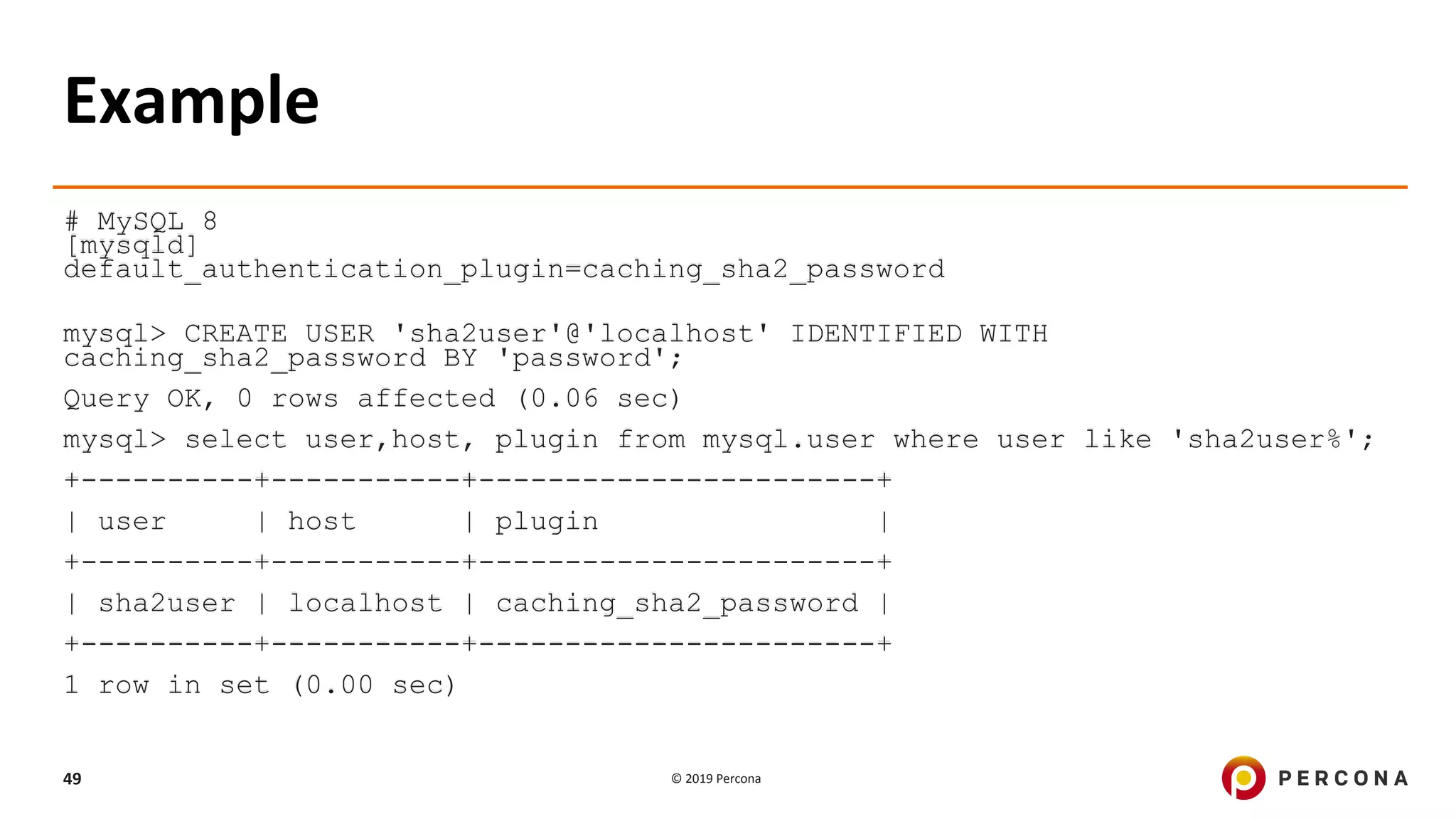 © 2019 Percona49
Example
# MySQL 8
[mysqld]
default_authentication_plugin=caching_sha2_password
mysql> CREATE USER 'sha2user'@'localhost' IDENTIFIED WITH
caching_sha2_password BY 'password';
Query OK, 0 rows affected (0.06 sec)
mysql> select user,host, plugin from mysql.user where user like 'sha2user%';
+----------+-----------+-----------------------+
| user | host | plugin |
+----------+-----------+-----------------------+
| sha2user | localhost | caching_sha2_password |
+----------+-----------+-----------------------+
1 row in set (0.00 sec)
 