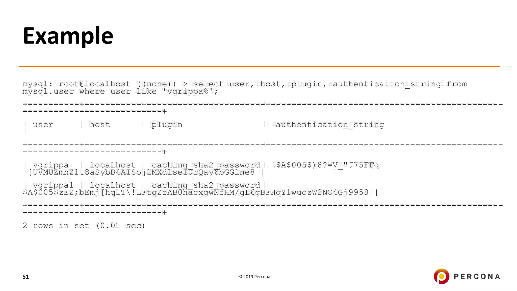 © 2019 Percona51
Example
mysql: root@localhost ((none)) > select user, host, plugin, authentication_string from
mysql.user where user like 'vgrippa%';
+----------+-----------+-----------------------+---------------------------------------------
---------------------------+
| user | host | plugin | authentication_string
|
+----------+-----------+-----------------------+---------------------------------------------
---------------------------+
| vgrippa | localhost | caching_sha2_password | $A$005$)8?=V_"J75FFq
|jUVMUZmnZ1t8aSybB4AISoj1MXdlseI0rQay6bGGlne8 |
| vgrippa1 | localhost | caching_sha2_password |
$A$005$zEZ;bEmj[hq1T!LFtqZzAB0hacxgwNfHM/gL6gBFHqY1wuozW2NO4Gj9958 |
+----------+-----------+-----------------------+---------------------------------------------
---------------------------+
2 rows in set (0.01 sec)
 