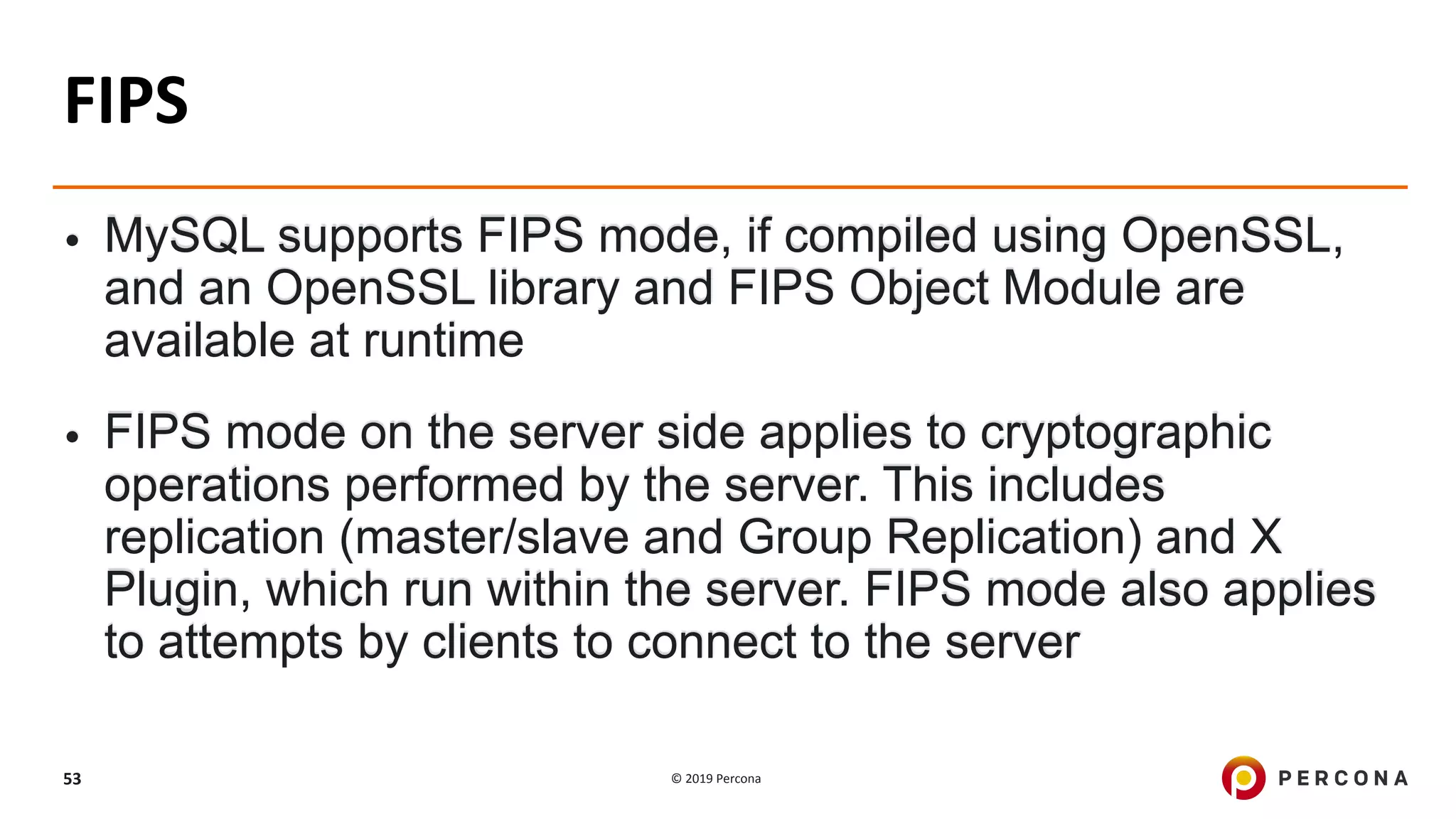 © 2019 Percona53
FIPS
• MySQL supports FIPS mode, if compiled using OpenSSL,
and an OpenSSL library and FIPS Object Module are
available at runtime
• FIPS mode on the server side applies to cryptographic
operations performed by the server. This includes
replication (master/slave and Group Replication) and X
Plugin, which run within the server. FIPS mode also applies
to attempts by clients to connect to the server
 