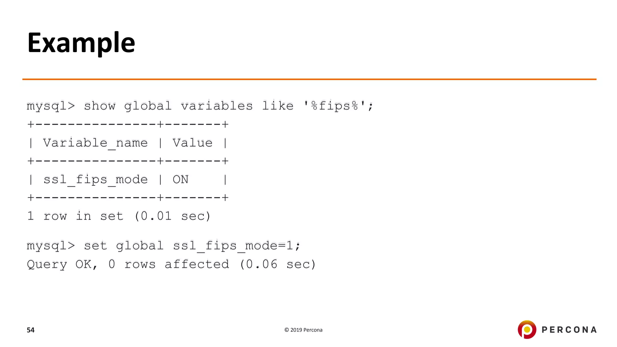 © 2019 Percona54
Example
mysql> show global variables like '%fips%';
+---------------+-------+
| Variable_name | Value |
+---------------+-------+
| ssl_fips_mode | ON |
+---------------+-------+
1 row in set (0.01 sec)
mysql> set global ssl_fips_mode=1;
Query OK, 0 rows affected (0.06 sec)
 