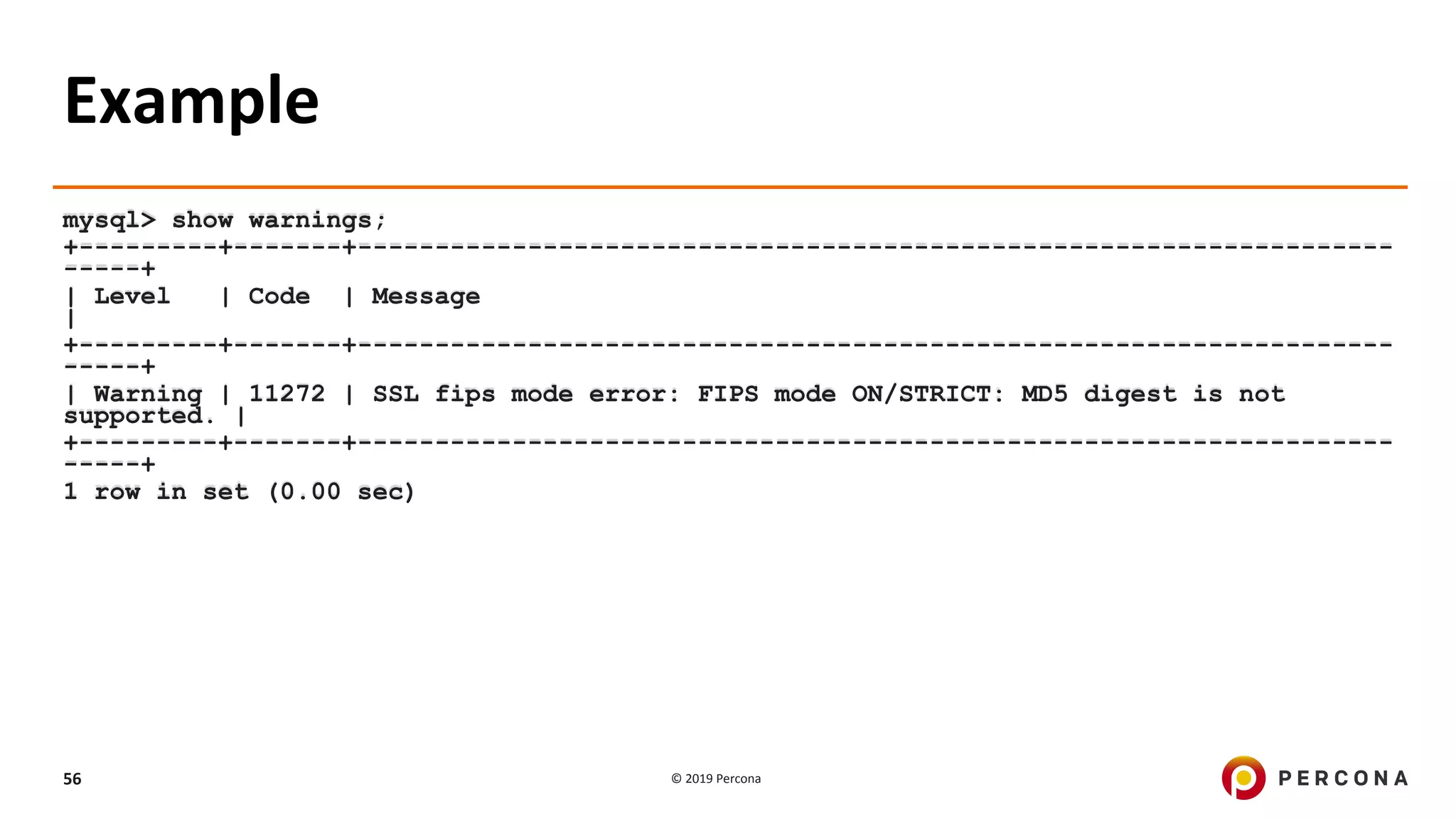 © 2019 Percona56
Example
mysql> show warnings;
+---------+-------+-------------------------------------------------------------------
-----+
| Level | Code | Message
|
+---------+-------+-------------------------------------------------------------------
-----+
| Warning | 11272 | SSL fips mode error: FIPS mode ON/STRICT: MD5 digest is not
supported. |
+---------+-------+-------------------------------------------------------------------
-----+
1 row in set (0.00 sec)
 