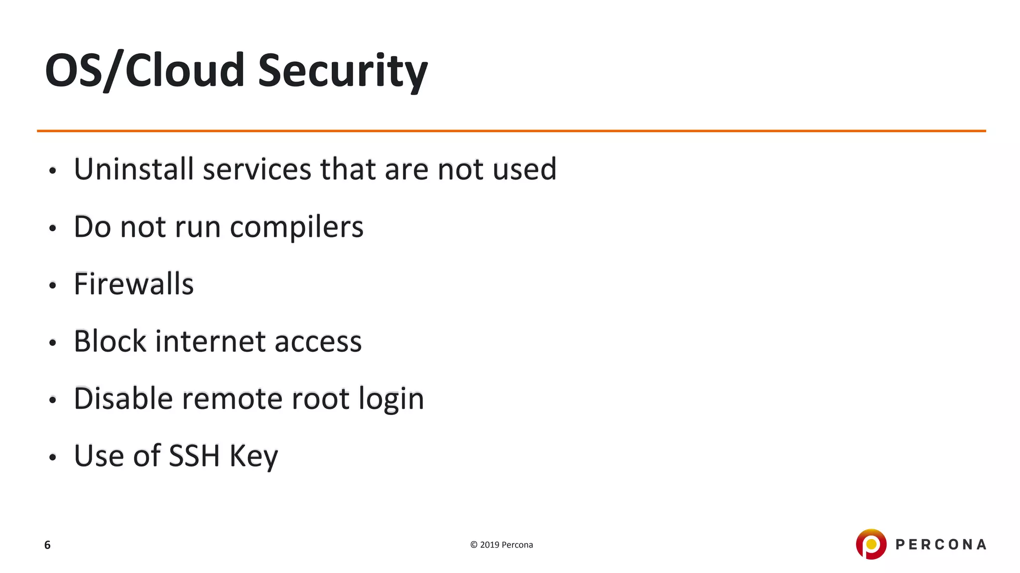 © 2019 Percona6
OS/Cloud Security
• Uninstall services that are not used
• Do not run compilers
• Firewalls
• Block internet access
• Disable remote root login
• Use of SSH Key
 