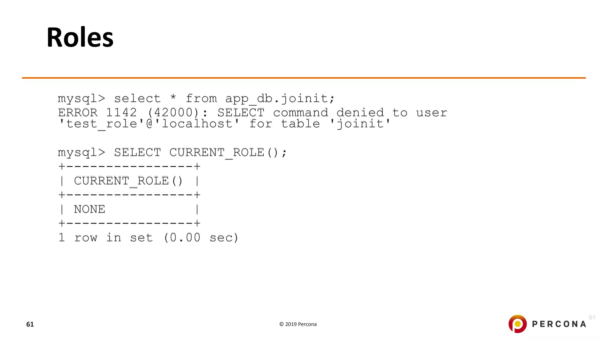 © 2019 Percona61
Roles
mysql> select * from app_db.joinit;
ERROR 1142 (42000): SELECT command denied to user
'test_role'@'localhost' for table 'joinit'
mysql> SELECT CURRENT_ROLE();
+----------------+
| CURRENT_ROLE() |
+----------------+
| NONE |
+----------------+
1 row in set (0.00 sec)
61
 