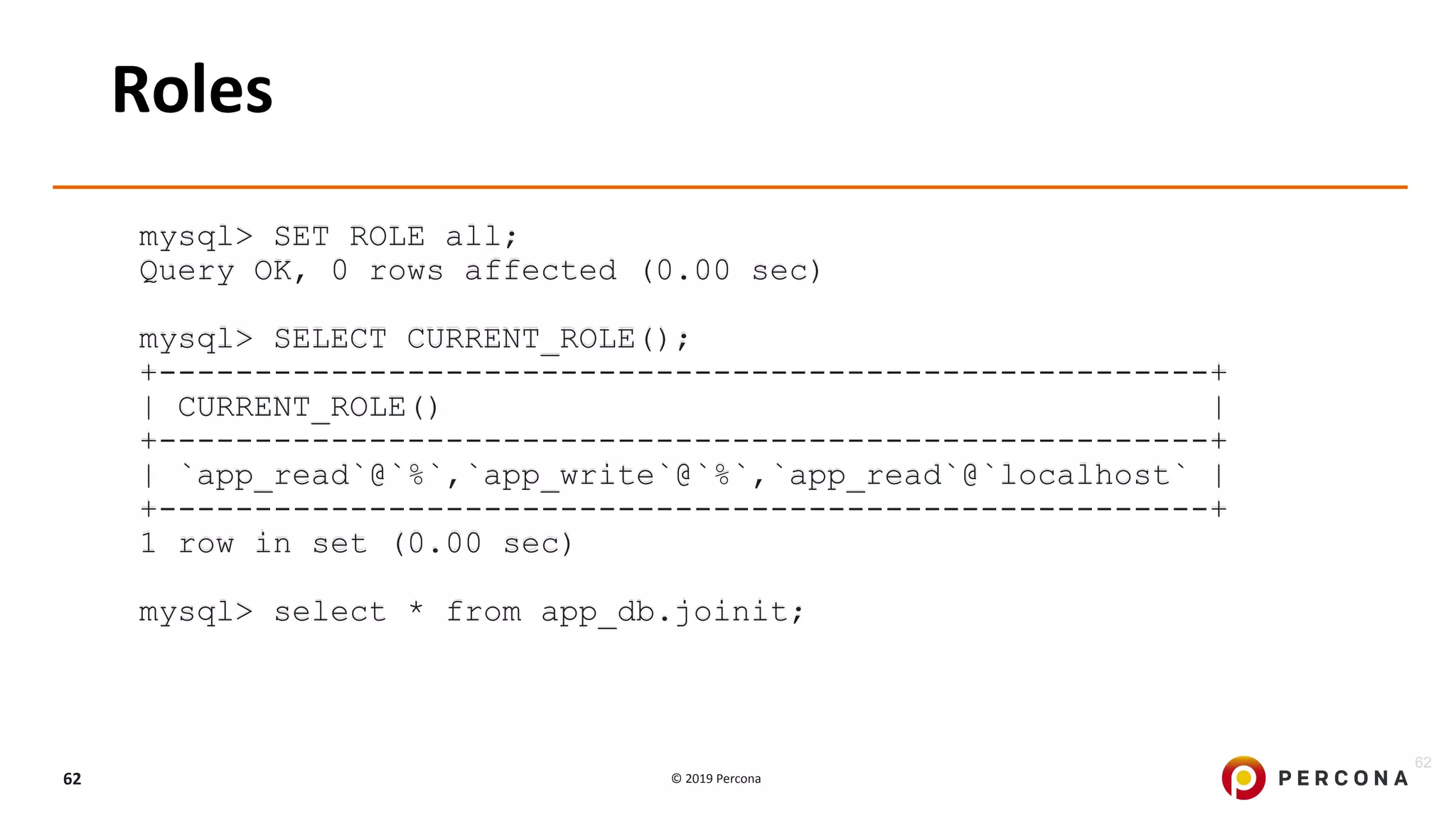 © 2019 Percona62
Roles
mysql> SET ROLE all;
Query OK, 0 rows affected (0.00 sec)
mysql> SELECT CURRENT_ROLE();
+-------------------------------------------------------+
| CURRENT_ROLE() |
+-------------------------------------------------------+
| `app_read`@`%`,`app_write`@`%`,`app_read`@`localhost` |
+-------------------------------------------------------+
1 row in set (0.00 sec)
mysql> select * from app_db.joinit;
62
 