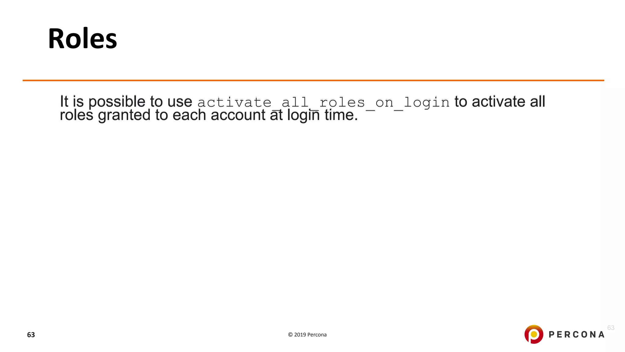 © 2019 Percona63
Roles
It is possible to use activate_all_roles_on_login to activate all
roles granted to each account at login time.
63
 