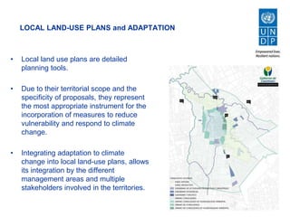 LOCAL LAND-USE PLANS and ADAPTATION
• Local land use plans are detailed
planning tools.
• Due to their territorial scope and the
specificity of proposals, they represent
the most appropriate instrument for the
incorporation of measures to reduce
vulnerability and respond to climate
change.
• Integrating adaptation to climate
change into local land-use plans, allows
its integration by the different
management areas and multiple
stakeholders involved in the territories.
 